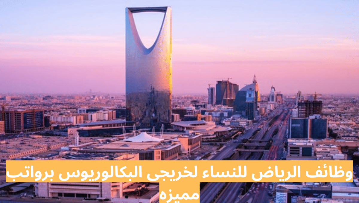 وظائف الرياض للنساء لخريجى البكالوريوس برواتب مميزه